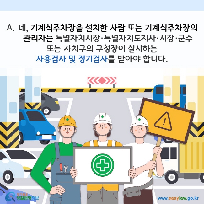 A. 네, 기계식주차장을 설치한 사람 또는 기계식주차장의 관리자는 특별자치시장·특별자치도지사·시장·군수 또는 자치구의 구청장이 실시하는 사용검사 및 정기검사를 받아야 합니다. 찾기쉬운 생활법령정보(www.easylaw.go.kr)