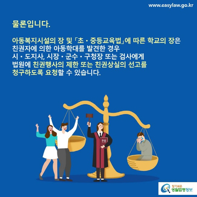 물론입니다. 아동복지시설의 장 및 「초·중등교육법」에 따른 학교의 장은 친권자에 의한 아동학대를 발견한 경우 시·도지사, 시장·군수·구청장 또는 검사에게 법원에 친권행사의 제한 또는 친권상실의 선고를 청구하도록 요청할 수 있습니다.