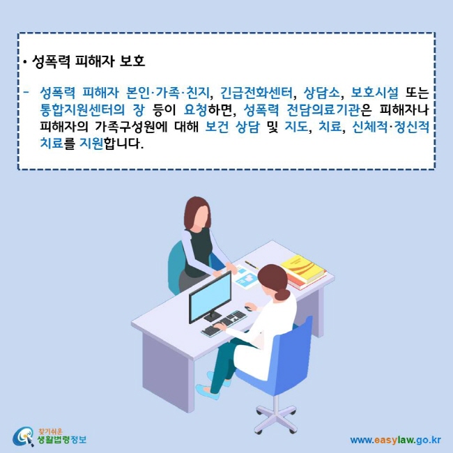 성폭력 피해자 보호
성폭력 피해자 본인·가족·친지, 긴급전화센터, 상담소, 보호시설 또는 통합지원센터의 장 등이 요청하면, 성폭력 전담의료기관은 피해자나 피해자의 가족구성원에 대해 보건 상담 및 지도, 치료, 신체적·정신적 치료를 지원합니다.
찾기쉬운 생활법령정보 로고
www.easylaw.go.kr
