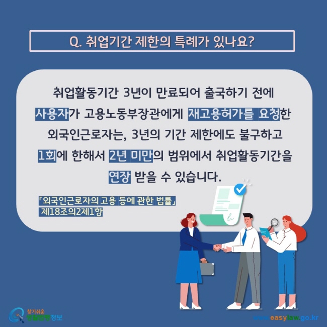 Q. 취업기간 제한의 특례가 있나요? 취업활동기간 3년이 만료되어 출국하기 전에  사용자가 고용노동부장관에게 재고용허가를 요청한  외국인근로자는, 3년의 기간 제한에도 불구하고  1회에 한해서 2년 미만의 범위에서 취업활동기간을  연장 받을 수 있습니다. 「외국인근로자의 고용 등에 관한 법률」 제18조의2제1항