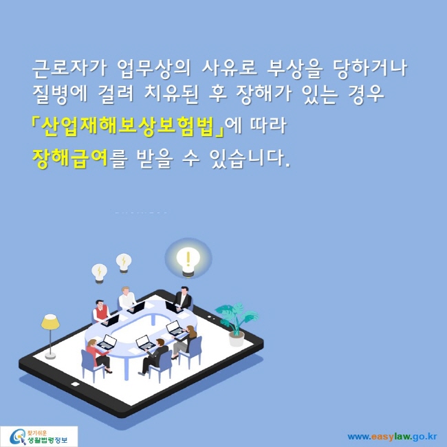 근로자가 업무상의 사유로 부상을 당하거나 
질병에 걸려 치유된 후 장해가 있는 경우
「산업재해보상보험법」에 따라 
장해급여를 받을 수 있습니다.