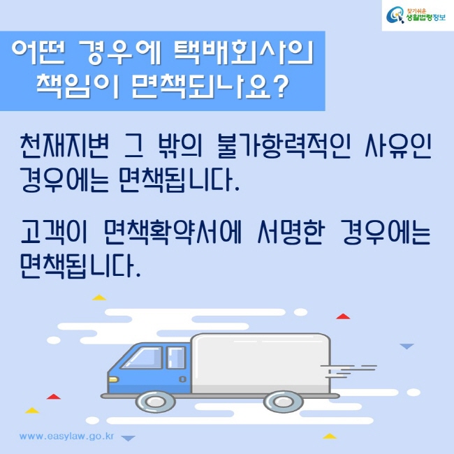 어떤 경우에 택배회사의 책임이 면책되나요?
천재지변 그 밖의 불가항력적인 사유인 경우에는 면책됩니다. 
고객이 면책확약서에 서명한 경우에는 면책됩니다. 
찾기쉬운생활법령정보
www.easylaw.go.kr
