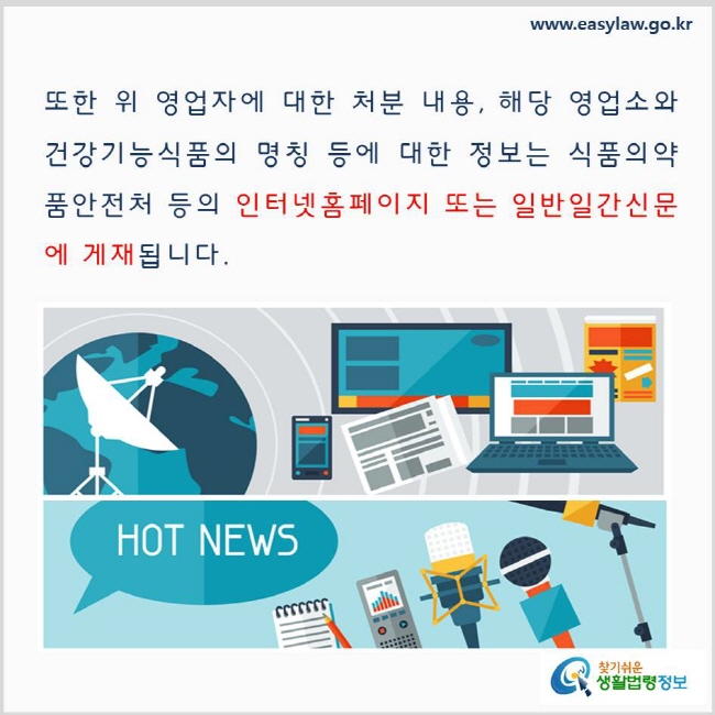 
또한 위 영업자에 대한 처분 내용, 해당 영업소와 건강기능식품의 명칭 등에 대한 정보는 식품의약품안전처 등의 인터넷홈페이지 또는 일반일간신문에 게재됩니다. www.easylaw.go.kr 찾기 쉬운 생활법령정보 로고