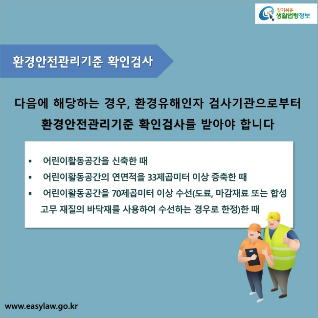 환경안전관리기준 확인검사  : 다음에 해당하는 경우, 환경유해인자 검사기관으로부터 환경안전관리기준 확인검사를 받아야 합니다. 1. 어린이활동공간을 신축한 때 2. 어린이활동공간의 연면적을 33제곱미터 이상 증축한 때 3. 어린이활동공간을 70제곱미터 이상 수선(도료, 마감재료 또는 합성고무 재질의 바닥재를 사용하여 수선하는 경우로 한정)한 때