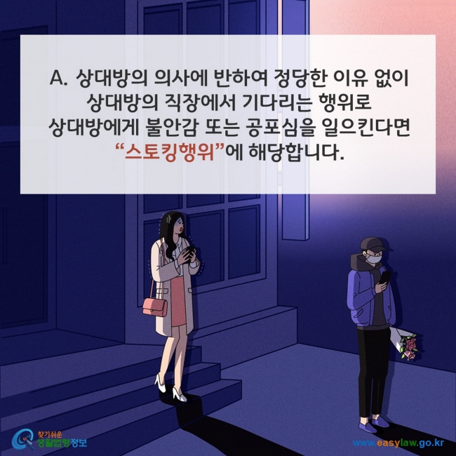 A. 상대방의 의사에 반하여 정당한 이유 없이 상대방의 직장에서 기다리는 행위로 상대방에게 불안감 또는 공포심을 일으킨다면 스토킹행위”에 해당합니다. 찾기쉬운 생활법령정보(www.easylaw.go.kr)