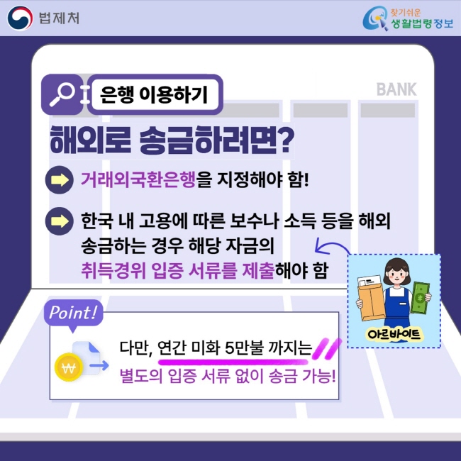 은행 이용하기-해외로 송금하려면?: 거래외국환은행을 지정해야 함! 한국 내 고용에 따른 보수나 소득 등을 해외 송금하는 경우 해당 자금의&nbsp;취득경위 입증 서류를 제출해야 함. 다만, 연간 미화 5만불 까지는 별도의 입증 서류&nbsp;없이 송금 가능!