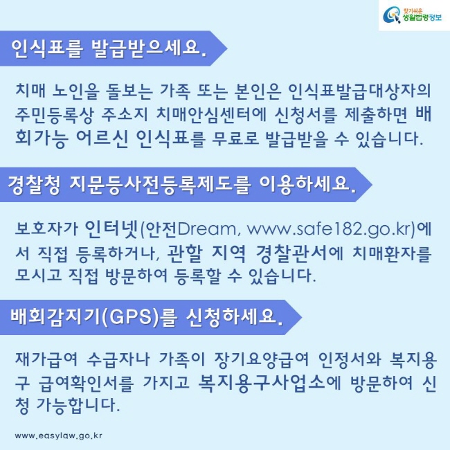 인식표를 발급받으세요. 치매 노인을 돌보는 가족 또는 본인은 인식표발급대상자의 주민등록상 주소지 치매안심센터에 신청서를 제출하면 배회가능 어르신 인식표를 무료로 발급받을 수 있습니다. 경찰청 지문등사전등록제도를 이용하세요. 보호자가 인터넷(안전Dream, www.safe182.go.kr)에서 직접 등록하거나, 관할 지역 경찰관서에 치매환자를 모시고 직접 방문하여 등록할 수 있습니다. 배회감지기(GPS)를 신청하세요. 재가급여 수급자나 가족이 장기요양급여 인정서와 복지용구 급여확인서를 가지고 복지용구사업소에 방문하여 신청 가능합니다.