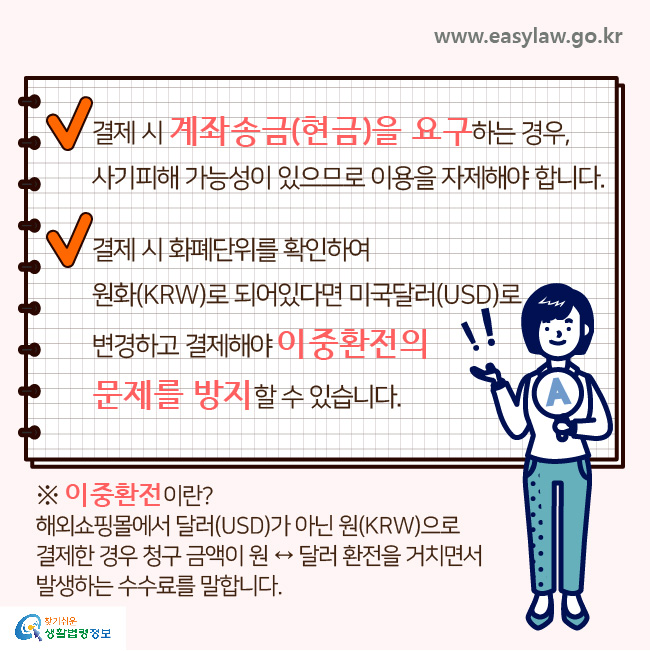 √ 결제 시 계좌송금(현금)을 요구하는 경우, 사기피해 가능성이 있으므로 이용을 자제해야 합니다.
√ 결제 시 화폐단위를 확인하여 원화(KRW)로 되어있다면 미국달러(USD)로 변경하고 결제해야 이중환전의 문제를 방지할 수 있습니다.

※이중환전이란? 해외쇼핑몰에서 달러(USD)가 아닌 원(KRW)으로 결제한 경우 청구 금액이 원 ↔ 달러 환전을 거치면서 발생하는 수수료를 말합니다.