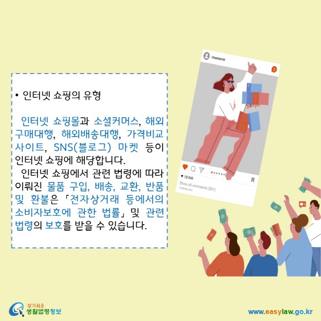 • 인터넷 쇼핑의 유형
  인터넷 쇼핑몰과 소셜커머스, 해외구매대행, 해외배송대행, 가격비교 사이트, SNS(블로그) 마켓 등이 인터넷 쇼핑에 해당합니다.
  인터넷 쇼핑에서 관련 법령에 따라 이뤄진 물품 구입, 배송, 교환, 반품 및 환불은 「전자상거래 등에서의 소비자보호에 관한 법률」 및 관련 법령의 보호를 받을 수 있습니다. 
찾기쉬운 생활법령정보 로고
www.easylaw.go.kr