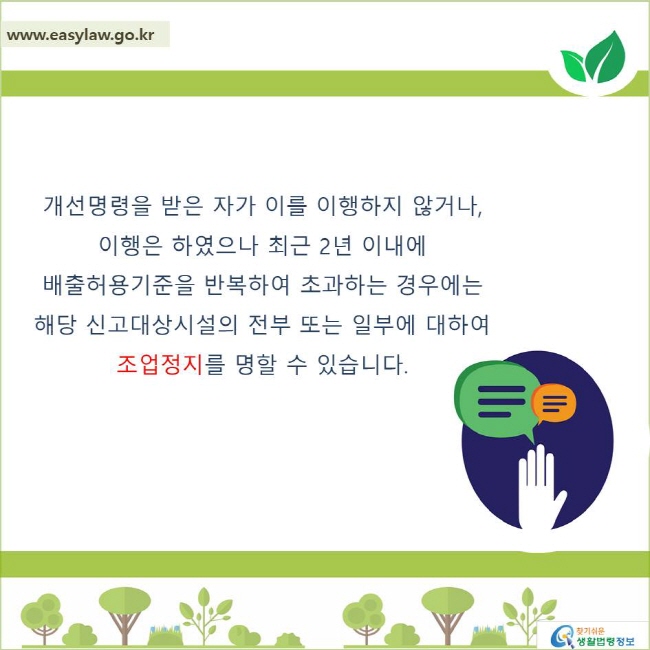 개선명령을 받은 자가 이를 이행하지 않거나, 이행은 하였으나 최근 2년 이내에 배출허용기준을 반복하여 초과하는 경우에는 해당 신고대상시설의 전부 또는 일부에 대하여 조업정지를 명할 수 있습니다.
찾기쉬운 생활법령정보 로고
www.easylaw.go.kr
