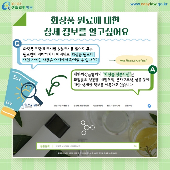 화장품 원료에 대한 상세 정보를 알고싶어요. Q: 화장품 포장에 표시된 성분표시를 읽어도 무슨 원료인지 이해하기가 어려워요. 화장품 원료에  대한 자세한 내용은 어디에서 확인할 수 있나요? A: 대한화장품협회의 "화장품 성분사전"은  화장품의 성분명, 배합목적, 분자구조식, 상품 등에 대한 상세한 정보를 제공하고 있습니다.