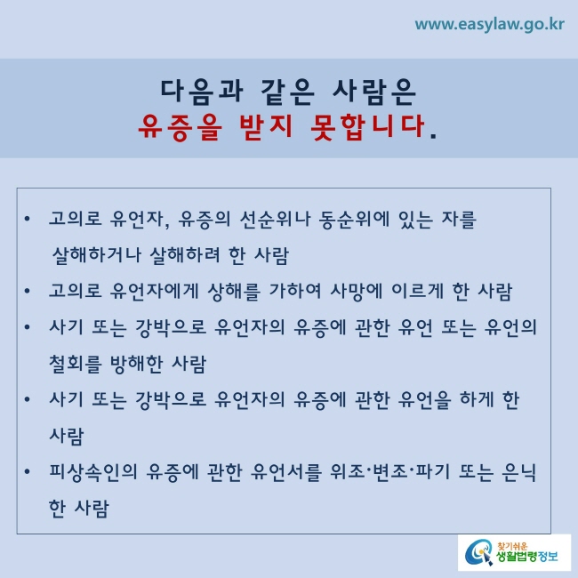 다음과 같은 사람은 유증을 받지 못합니다.
√ 고의로 유언자, 유증의 선순위나 동순위에 있는 자를 살해하거나 살해하려 한 사람√ 고의로 유언자에게 상해를 가하여 사망에 이르게 한 사람√ 사기 또는 강박으로 유언자의 유증에 관한 유언 또는 유언의 철회를 방해한 사람√ 사기 또는 강박으로 유언자의 유증에 관한 유언을 하게 한 사람√ 피상속인의 유증에 관한 유언서를 위조·변조·파기(破棄) 또는 은닉(隱匿)한 사람