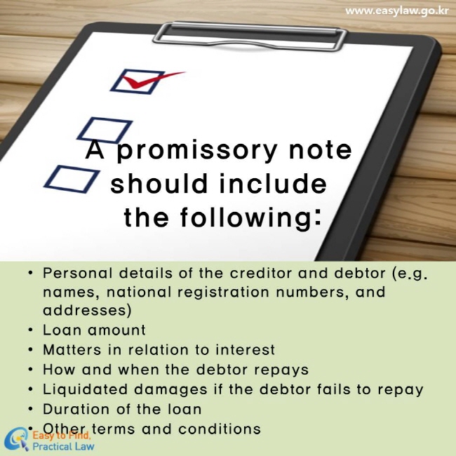 A promissory note should include the following:
Personal details of the creditor and debtor (e.g. names, national registration numbers, and addresses)
Loan amount
Matters in relation to interest
How and when the debtor repays
Liquidated damages if the debtor fails to repay
Duration of the loan
Other terms and conditions