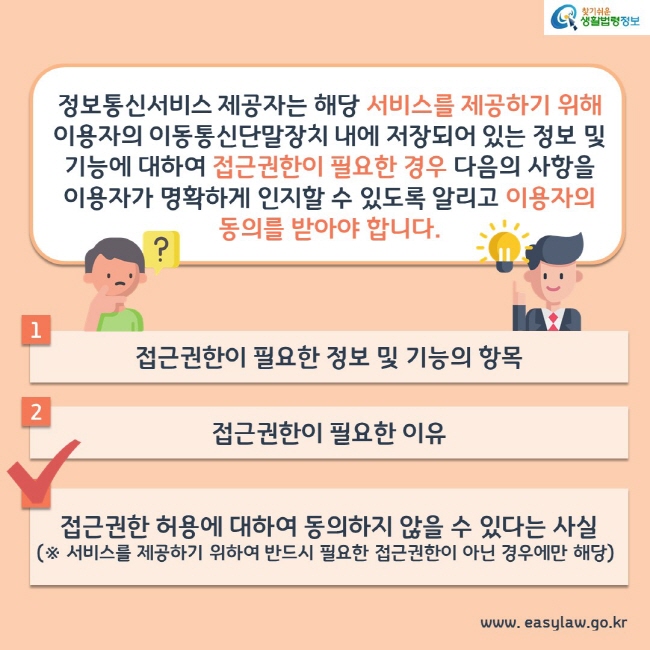 정보통신서비스 제공자는 해당 서비스를 제공하기 위해 이용자의 이동통신단말장치 내에 저장되어 있는 정보 및 기능에 대하여 접근권한이 필요한 경우 다음의 사항을 이용자가 명확하게 인지할 수 있도록 알리고 이용자의 동의를 받아야 합니다. 1. 접근권한이 필요한 정보 및 기능의 항목 2. 접근권한이 필요한 이유 3. 접근권한 허용에 대하여 동의하지 않을 수 있다는 사실(※ 서비스를 제공하기 위하여 반드시 필요한 접근권한이 아닌 경우에만 해당)