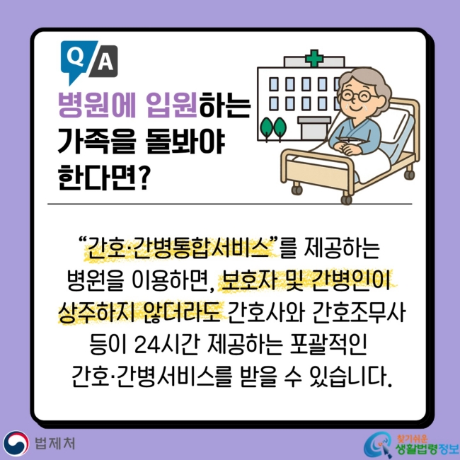 Q&A 병원에 입원하는 가족을 돌봐야&nbsp;한다면? “간호·간병통합서비스”를 제공하는&nbsp;병원을 이용하면, 보호자 및 간병인이&nbsp;상주하지 않더라도 간호사와 간호조무사 등이 24시간 제공하는 포괄적인&nbsp;간호·간병서비스를 받을 수 있습니다.
