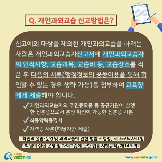Q. 개인과외교습 신고방법은? 신고예외 대상을 제외한 개인과외교습을 하려는 사람은 개인과외교습자신고서에 개인과외교습자의 인적사항, 교습과목, 교습비 등, 교습장소를 적은 후 다음의 서류(행정정보의 공동이용을 통해 확인할 수 있는 경우 생략 가능)를 첨부하여 교육장에게 제출해야 합니다.  V 개인과외교습자의 주민등록증 등 공공기관이 발행한 신분증으로서 본인 확인이 가능한 신분증 사본 V 최종학력증명서 V 자격증 사본(해당자만 제출) 「 학원의 설립·운영 및 과외교습에 관한 법률 시행령」 제16조의2제1항 「 학원의 설립·운영 및 과외교습에 관한 법률 시행규칙」 제14조의2