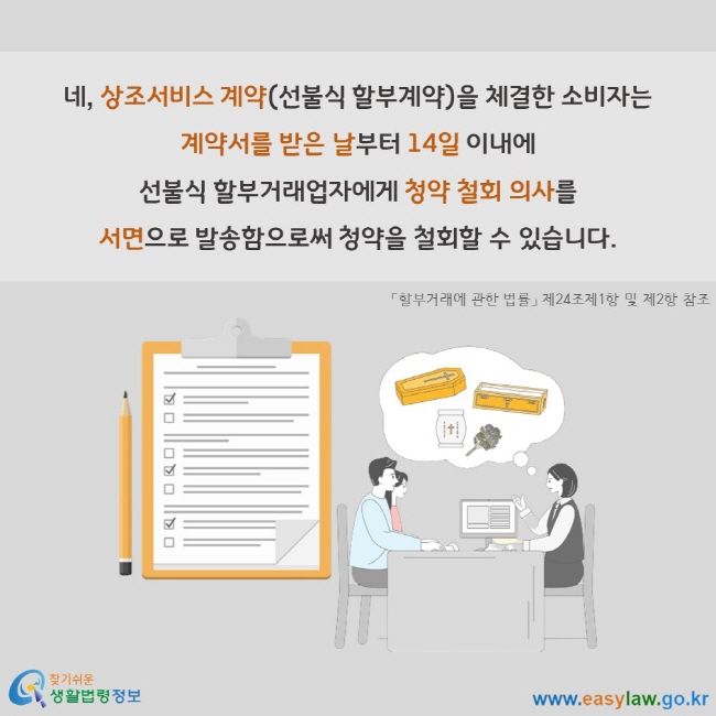 네, 상조서비스 계약(선불식 할부계약)을 체결한 소비자는 계약서를 받은 날부터 14일 이내에 선불식 할부거래업자에게 청약 철회 의사를 서면으로 발송함으로써 청약을 철회할 수 있습니다. 「할부거래에 관한 법률」 제24조제1항 및 제2항 참조