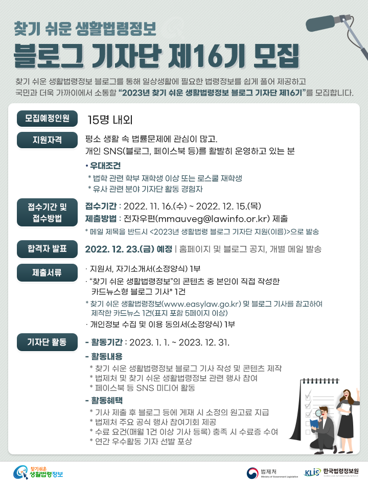 16기 기자단 모집 찾기 쉬운 생활법령정보 블로그 기자단 제16기 모집 찾기 쉬운 생활법령정보 블로그를 통해 일상생활에 필요한 법령정보를 쉽게 풀어 제공하고 국민과 더욱 가까이에서 소통할 “2023년 찾기 쉬운 생활법령정보 블로그 기자단 제16기”를 모집합니다. 모집 예정인원 : 15명 내외 지원자격: 평소 생활 속 법률문제에 관심이 많고. 개인 SNS(블로그, 페이스북 등)를 활발히 운영하고 있는 분 우대조건: 법학 관련 학부 재학생 이상 또는 로스쿨 재학생, 유사 관련 분야 기자단 활동 경험자 접수기간 및 접수방법 접수기간 : 2022. 11. 16.(수) ~ 2022. 12. 15.(목) 제출방법 : 전자우편(mmauveg@lawinfo.or.kr) 제출 * 메일 제목을 반드시 2023년 생활법령 블로그 기자단 지원(이름)으로 발송 합격자 발표: 2022. 12. 23.(금) 예정, 홈페이지 및 블로그 공지, 개별 메일 발송 제출서류: - 지원서, 자기소개서(소정양식) 1부 - “찾기 쉬운 생활법령정보”의 콘텐츠 중 본인이 직접 작성한 카드뉴스형 블로그 기사* 1건 * 찾기 쉬운 생활법령정보(www.easylaw.go.kr) 및 블로그 기사를 참고하여 제작한 카드뉴스 1건(표지 포함 5페이지 이상) - 개인정보 수집 및 이용 동의서(소정양식) 1부 기자단 활동: - 활동기간 : 2023. 1. 1. ~ 2023. 12. 31. - 활동내용 * 찾기 쉬운 생활법령정보 블로그 기사 작성 및 콘텐츠 제작 * 법제처 및 찾기 쉬운 생활법령정보 관련 행사 참여 * 페이스북 등 SNS 미디어 활동 - 활동혜택 * 기사 제출 후 블로그 등에 게재 시 소정의 원고료 지급 * 법제처 주요 공식 행사 참여기회 제공 * 수료 요건(매월 1건 이상 기사 등록) 충족 시 한국법령정보원장 명의의 수료증 수여 * 연간 우수활동 기자 선발 포상