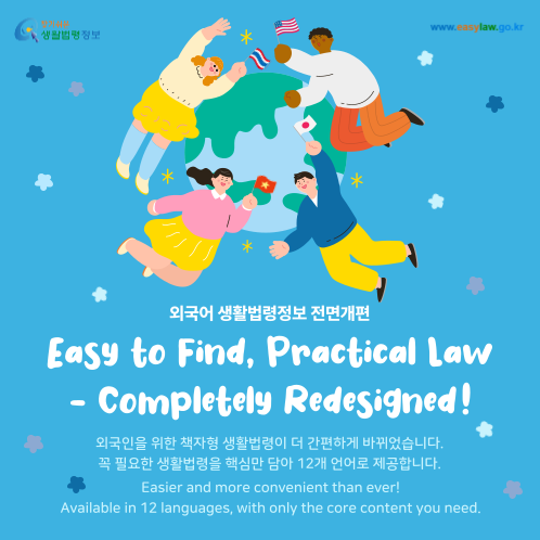 찾기 쉬운 생활법령정보 www.easylaw.go.kr 외국어 생활법령정보 전면개편 Easy to Find, Practical Law - Completely Redesigned ! 외국인을 위한 책자형 생활법령이 더 간편하게 바뀌었습니다. 꼭 필요한 생활법령을 핵심만 담아 12개 언어로 제공합니다. Easier and more convenient than ever! Available in 12 languages, with only the core content you need. 찾기 쉬운 생활법령정보 www.easylaw.go.kr 외국어 생활법령정보 전면개편 Easy to Find, Practical Law - Completely Redesigned ! 외국인을 위한 책자형 생활법령이 더 간편하게 바뀌었습니다. 꼭 필요한 생활법령을 핵심만 담아 12개 언어로 제공합니다. Easier and more convenient than ever! Available in 12 languages, with only the core content you need.