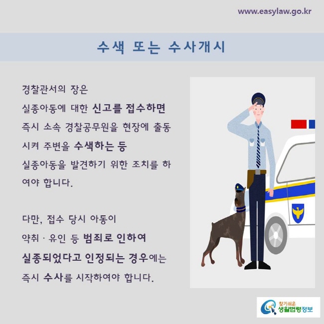 경찰관서의 장은 실종아동에 대한 신고를 접수하면 즉시 소속 경찰공무원을 현장에 출동시켜 주변을 수색하는 등 실종아동을 발견하기 위한 조치를 하여야 합니다. 

다만, 접수 당시 아동이 약취ㆍ유인 등 범죄로 인하여 
실종되었다고 인정되는 경우에는 즉시 수사를 시작하여야 합니다. 
