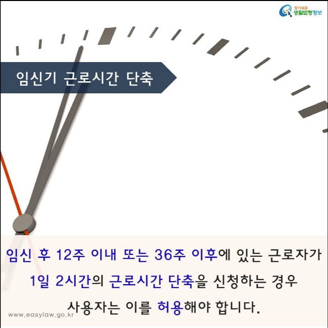 임신 후 12주 이내 또는 36주 이후에 있는 근로자가  
1일 2시간의 근로시간 단축을 신청하는 경우 
사용자는 이를 허용해야 합니다.
