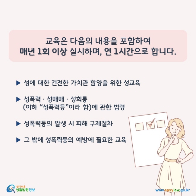 교육은 다음의 내용을 포함하여  매년 1회 이상 실시하며, 연 1시간으로 합니다.  ▶ 성에 대한 건전한 가치관 함양을 위한 성교육  ▶ 성폭력ㆍ성매매ㆍ성희롱(이하 “성폭력등”이라 함)에 관한 법령  ▶ 성폭력등의 발생 시 피해 구제절차  ▶ 그 밖에 성폭력등의 예방에 필요한 교육  