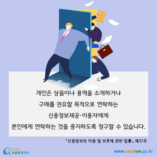 신용정보주체의 연락중지 청구, 개인은 상품이나 용역을 소개하거나 구매를 권유할 목적으로 연락하는 신용정보제공·이용자에게 본인에게 연락하는 것을 중지하도록 청구할 수 있습니다. 「신용정보의 이용 및 보호에 관한 법률」 제37조