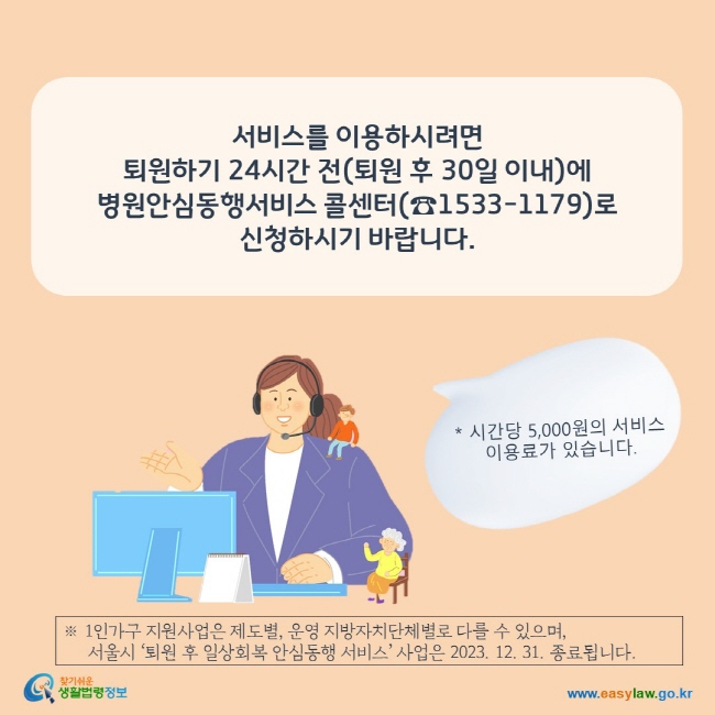 www.easylaw.go.kr 서비스를 이용하시려면  퇴원 후 30일 이내에 콜센터(☎1533-1179)로 신청하시기 바랍니다.   ※ 시간당 5,000원의 서비스 이용료가 있습니다. ※ 1인가구 지원사업은 제도별, 운영 지방자치단체별로 다를 수 있으며,   서울시 '퇴원 후 일상회복 안심동행 서비스'사업은 2023. 12. 31. 종료됩니다.에서 시행하고 있습니다.