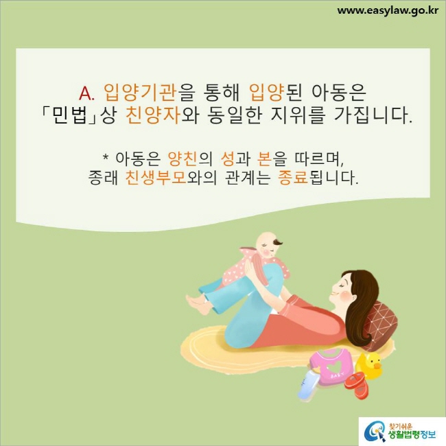 www.easylaw.go.kr A. 입양기관을 통해 입양된 아동은 「민법」상 친양자와 동일한 지위를 가집니다. * 아동은 양친의 성과 본을 따르며, 종래 친생부모와의 관계는 종료됩니다.