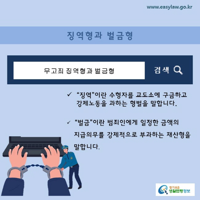 징역형과 벌금형 “징역”이란 수형자를 교도소에 구금하고      강제노동을 과하는 형벌을 말합니다. “벌금”이란 범죄인에게 일정한 금액의     지급의무를 강제적으로 부과하는 재산형을  말합니다.