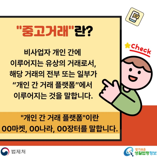 "중고거래"란? 비사업자 개인 간에 이루어지는 유상의 거래로서, 해당 거래의 전부 또는 일부가 "개인 간 거래 플랫폼"에서 이루어지는 것을 말합니다. "개인 간 거래 플랫폼"이란 00마켓, 00나라, 00장터를 말합니다.
