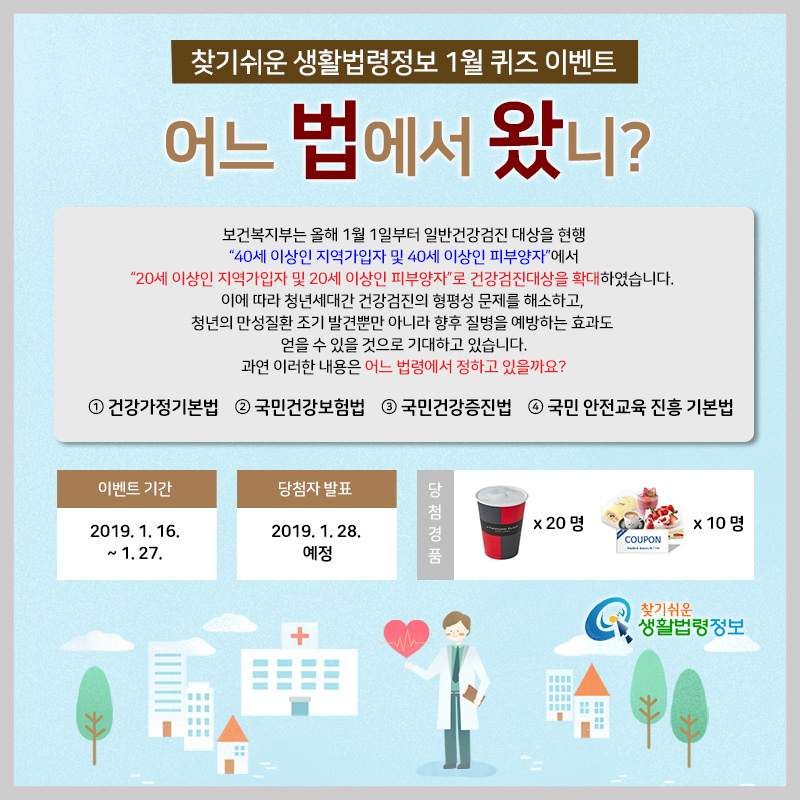 찾기 쉬운 생활법령정보 1월 퀴즈 이벤트&#10;어느 법에서 왔니?&#10;Q. 보건복지부는 올해 1월 1일부터 일반건강검진 대상을 현행 “40세 이상인 지역가입자 및 40세 이상인 피부양자”에서 “20세 이상인 지역가입자 및 20세 이상인 피부양자”로 건강검진대상을 확대하였습니다. 이에 따라 청년세대간 건강검진의 형평성 문제를 해소하고, 청년의 만성질환 조기 발견뿐만 아니라 향후 질병을 예방하는 효과도 얻을 수 있을 것으로 기대하고 있습니다.&#10;&#10;   과연 이러한 내용은 어느 법령에서 정하고 있을까요?&#10;&#10;   ① 건강가정기본법&#10;   ② 국민건강보험법&#10;   ③ 국민건강증진법&#10;   ④ 국민 안전교육 진흥 기본법&#10;&#10;이벤트 기간 2019. 1. 16. ~ 1. 27.&#10;당첨자 발표 2019. 1. 28. 예정&#10;당첨경품  파리바게뜨 교환권 20,000원 x 10명&#10;투썸플레이스 로얄밀크티 5,500원 x 20명