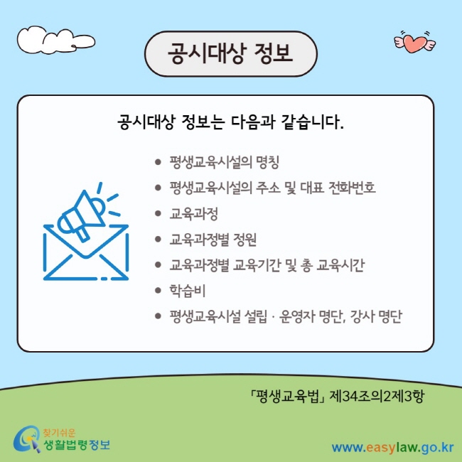 공시대상 정보 공시대상 정보는 다음과 같습니다. 평생교육시설의 명칭 평생교육시설의 주소 및 대표 전화번호 교육과정 교육과정별 정원 교육과정별 교육기간 및 총 교육시간 학습비 평생교육시설 설립ㆍ운영자 명단, 강사 명단 「평생교육법」 제34조의2제3항&nbsp;