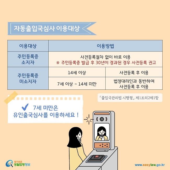 주민등록증 소지자는 사전등록절차 없이 자동출입국 심사를 바로 이용할 수 있으나, 주민등록증 발급 후 30년이 경과된 경우 사전등록을 권고하고 있습니다. 주민등록증이 없는 14세 이상은 사전등록 후 자동출입국심사를 이용할 수 있으며,  7세 이상~ 14세 미만은 법정대리인과 동반하여 사전등록 후 이용할 수 있습니다. 7세 미만은 유인출국심사를 이용하세요!