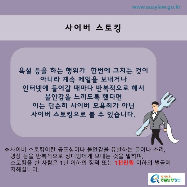 욕설 등을 하는 행위가 한 번에 그치는 것이 아니라 계속 메일을 보내거나 인터넷에 들어갈 때마다 반복적으로 해서 불안감을 느끼도록 했다면 이는 단순히 사이버 모욕죄가 아닌 사이버 스토킹으로 볼 수 있습니다.
※ 사이버 스토킹이란 공포심이나 불안감을 유발하는 글이나 소리, 영상 등을 반복적으로 상대방에게 보내는 것을 말하며, 스토킹을 한 사람은 1년 이하의 징역 또는 1천만원 이하의 벌금에 처해집니다.
