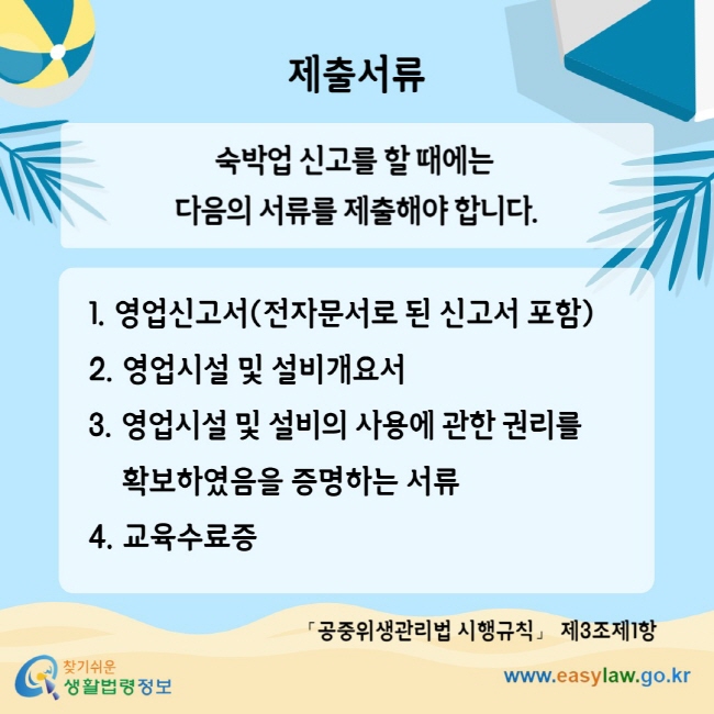 제출서류 숙박업 신고를 할 때에는 다음의 서류를 제출해야 합니다. 1. 영업신고서(전자문서로 된 신고서 포함) 2. 영업시설 및 설비개요서 3. 영업시설 및 설비의 사용에 관한 권리를 확보하였음을 증명하는 서류 4. 교육수료증 「공중위생관리법 시행규칙」 제3조제1항
