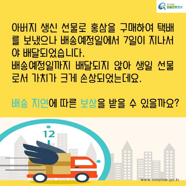 아버지 생신 선물로 홍삼을 구매하여 택배를 보냈으나 배송예정일에서 7일이 지나서야 배달되었습니다. 
배송예정일까지 배달되지 않아 생일 선물로서 가치가 크게 손상되었는데요. 
배송 지연에 따른 보상을 받을 수 있을까요?
찾기쉬운생활법령정보
www.easylaw.go.kr
