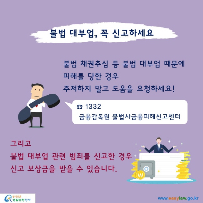 불법 대부업, 꼭 신고하세요

불법 채권추심 등 불법 대부업 때문에 피해를 당한 경우 주저하지 말고 도움을 요청하세요!
☎ 1332 금융감독원 불법사금융피해신고센터

그리고 불법 대부업 관련 범죄를 신고한 경우 신고 보상금을 받을 수 있습니다.