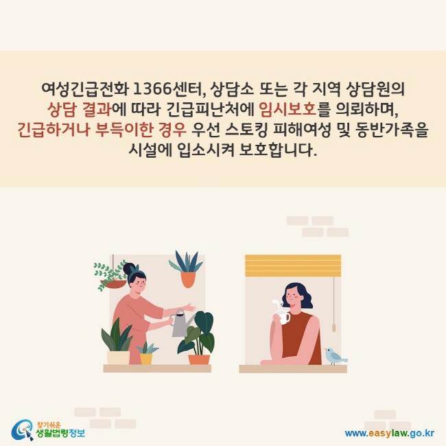 여성긴급전화 1366센터, 상담소 또는 각 지역 상담원의 상담 결과에 따라 긴급피난처에 임시보호를 의뢰하며, 긴급하거나 부득이한 경우 우선 스토킹 피해여성 및 동반가족을 시설에 입소시켜 보호합니다. 찾기쉬운 생활법령정보(www.easylaw.go.kr)