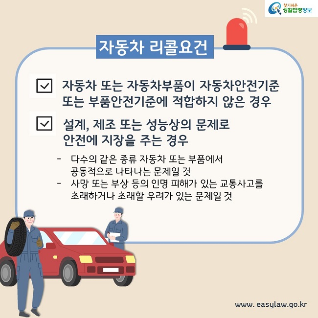 자동차 리콜요건 1. 자동차 또는 자동차부품이 자동차안전기준 또는 부품안전기준에 적합하지 않은 경우 2. 설계, 제조 또는 성능상의 문제로 안전에 지장을 주는 경우 - 다수의 같은 종류 자동차 또는 부품에서 공통적으로 나타나는 문제일 것 - 사망 또는 부상 등의 인명 피해가 있는 교통사고를 초래하거나 초래할 우려가 있는 문제일 것