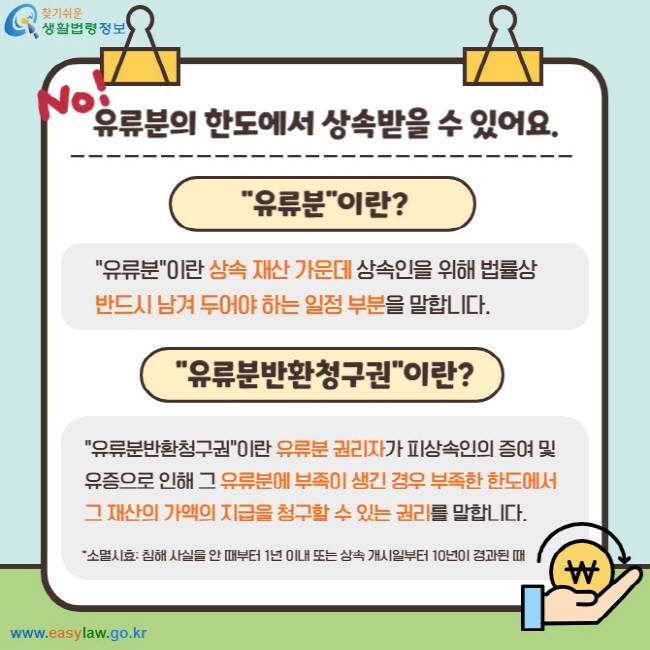 No! 유류분의 한도에서 상속받을 수 있어요. 유류분이란? 유류분이란 상속 재산 가운데 상속인을 위해 법률상 반드시 남겨 두어야 하는 일정 부분을 말합니다. 유류분반환청구권이란? 유류분반환청구권이란 유류분 권리자가 피상속인의 증여 및 유증으로 인해 그 유류분에 부족이 생긴 경우 부족한 한도에서 그 재산의 가액의 지급을 청구할 수 있는 권리를 말합니다. *소멸시효: 침해 사실은 안 때부터 1년 이내 또는 상속 개시일부터 10년이 경과된 때