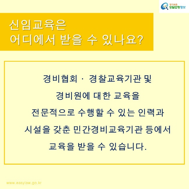 찾기쉬운생활법령정보 로고
www.easylaw.go.kr
신임교육은 어디에서 받을 수 있나요?
경비협회· 경찰교육기관 및
경비원에 대한 교육을 
전문적으로 수행할 수 있는 인력과 시설을 갖춘 민간경비교육기관 등에서 교육을 받을 수 있습니다.
