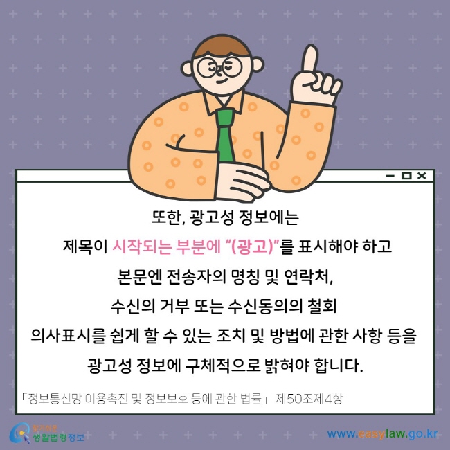 또한, 광고성 정보에는 제목이 시작되는 부분에 “(광고)”를 표시해야 하고 본문엔 전송자의 명칭 및 연락처, 수신의 거부 또는 수신동의의 철회 의사표시를 쉽게 할 수 있는 조치 및 방법에 관한 사항 등을 광고성 정보에 구체적으로 밝혀야 합니다. 「정보통신망 이용촉진 및 정보보호 등에 관한 법률」 제50조제4항.