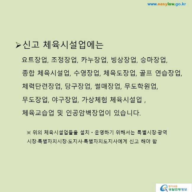 신고 체육시설업에는 요트장업, 조정장업, 카누장업, 빙상장업, 승마장업, 종합 체육시설업, 수영장업, 체육도장업, 골프 연습장업, 체력단련장업, 당구장업, 썰매장업, 무도학원업, 무도장업, 야구장업, 가상체험 체육시설업, 체육교습업 및 인공암벽장업이 있습니다.※ 위의 체육시설업들을 설치ㆍ운영하기 위해서는 특별시장·광역시장·특별자치시장·도지사·특별자치도지사에게 신고 해야 함