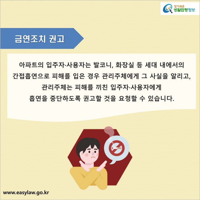 금연조치 권고 : 아파트의 입주자·사용자는 발코니, 화장실 등 세대 내에서의 간접흡연으로 피해를 입은 경우 관리주체에게 그 사실을 알리고, 관리주체는 피해를 끼친 입주자·사용자에게 흡연을 중단하도록 권고할 것을 요청할 수 있습니다.