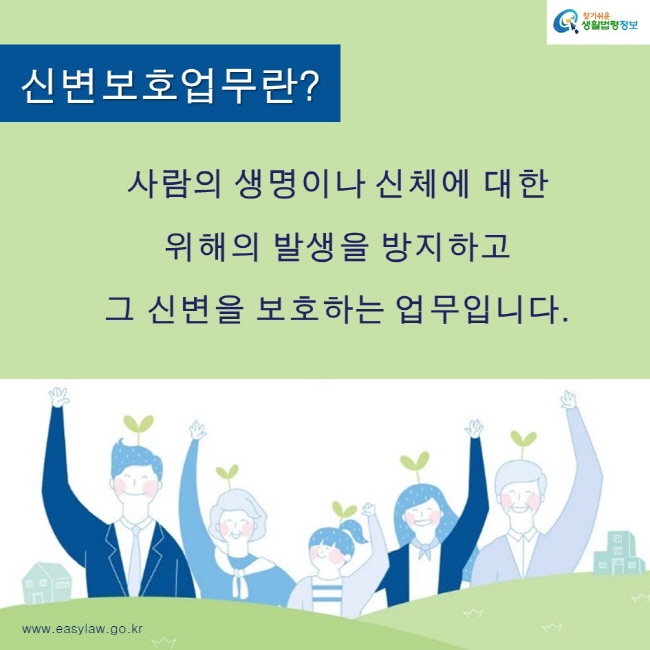 찾기쉬운생활법령정보 로고
www.easylaw.go.kr
신변보호업무란?
사람의 생명이나 신체에 대한 
위해의 발생을 방지하고 
그 신변을 보호하는 업무입니다.
