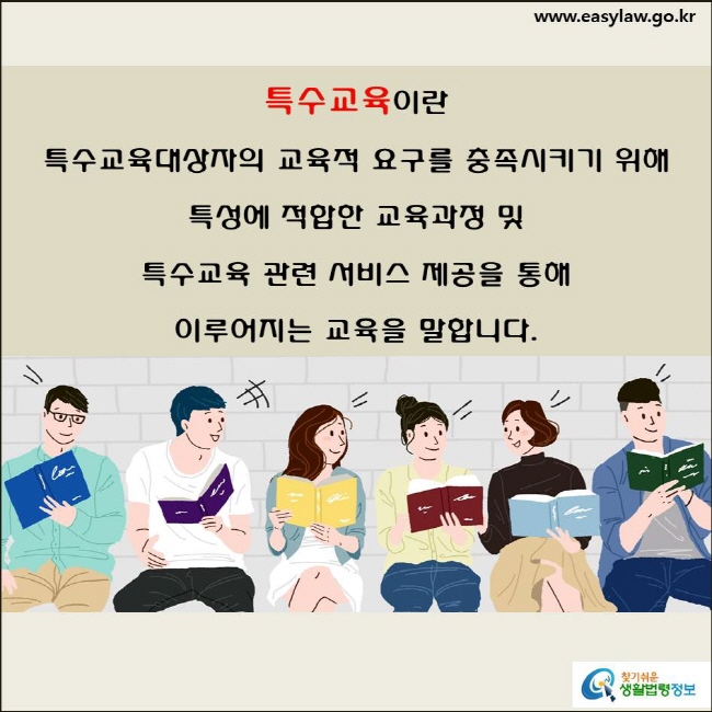 특수교육이란 특수교육대상자의 교육적 요구를 충족시키기 위해 
특성에 적합한 교육과정 및 특수교육 관련 서비스 제공을 통해
이루어지는 교육을 말합니다(「평생교육법」 제20조의2제1항, 제2조제1호 및 「장애인 등에 대한 특수교육법」 제2조제1호).
