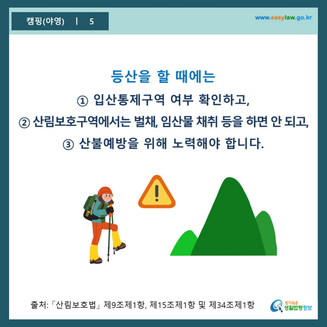 www.easylaw.go.kr 등산을 할 때에는 ① 입산통제구역 여부 확인하고, ② 산림보호구역에서는 벌채, 임산물 채취 등을 하면 안 되고, ③ 산불예방을 위해 노력해야 합니다. 출처 : 「산림보호법」 제9조제1항, 제15조제1항 및 제34조제1항