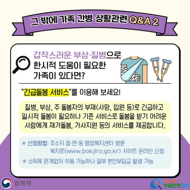 그 밖에 가족 간병 상황관련 Q&A 2 갑작스러운 부상·질병으로&nbsp;한시적 도움이 필요한&nbsp;가족이 있다면? "긴급돌봄 서비스"를 이용해 보세요! 질병, 부상, 주 돌봄자의 부재(사망, 입원 등)로 긴급하고&nbsp;일시적 돌봄이 필요하나 기존 서비스로 돌봄을 받기 어려운&nbsp;사람에게&nbsp;재가돌봄, 가사지원 등의 서비스를 제공합니다.&nbsp; ※ 신청방법: 주소지 읍·면·동 행정복지센터 방문&nbsp;복지로(www.bokjiro.go.kr) 사이트 온라인 신청 ※ 소득에 관계없이 이용 가능하나 일부 본인부담금 발생 가능