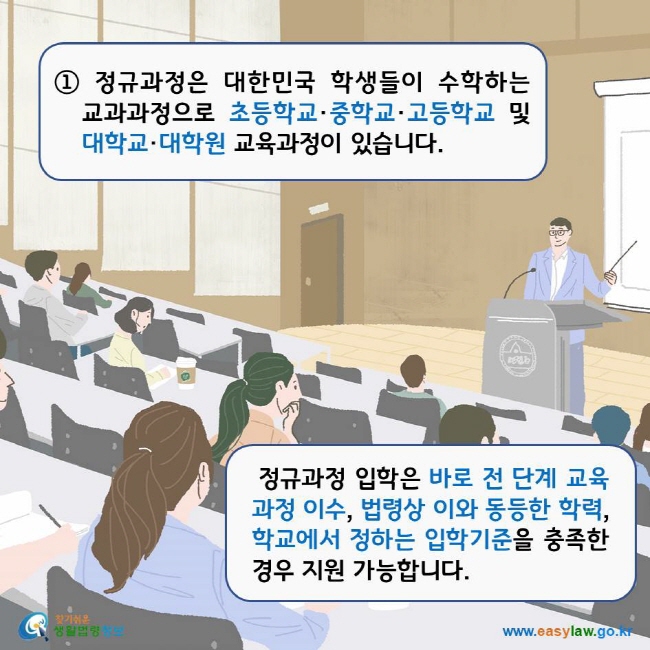 ① 정규과정은 대한민국 학생들이 수학하는 교과과정으로 초등학교·중학교·고등학교 및 대학교·대학원 교육과정이 있습니다. 정규과정 입학은 바로 전 단계 교육과정 이수, 법령상 이와 동등한 학력, 학교에서 정하는 입학기준을 충족한 경우 지원 가능합니다. 찾기쉬운생활법령정보 로고 www.easylaw.go.kr